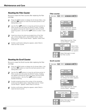 Page 6362
Be sure to reset the Scroll counter after replacing the filter 
cartridge. 
Press the MENU button to display the On-Screen Menu. Use 
the Point 7 8 buttons to move the red frame pointer to the 
Setting Menu icon.
Use the Point ed buttons to move the red frame pointer to 
Filter counter and then press the SELECT button. A dialog 
box appears showing the Used time option and the Scrolls 
remaining option. Use the Point ed buttons to select  
Scroll(s) remaining.
1
2
Resetting the Scroll CounterScroll...