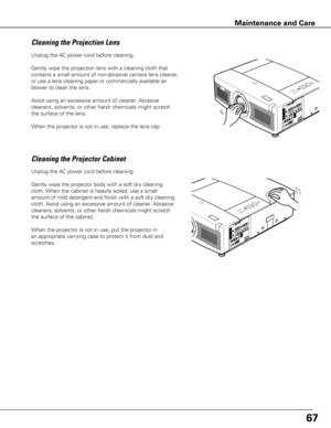 Page 68Unplug the AC power cord before cleaning.
Gently wipe the projection lens with a cleaning cloth that 
contains a small amount of non-abrasive camera lens cleaner, 
or use a lens cleaning paper or commercially available air 
blower to clean the lens. 
Avoid using an excessive amount of cleaner. Abrasive 
cleaners, solvents, or other harsh chemicals might scratch 
the surface of the lens.
When the projector is not in use, replace the lens cap.
Cleaning the Projector Cabinet
Unplug the AC power cord before...