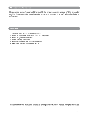 Page 2About owner’s manual 
Please read owner’s manual thoroughly to ensure correct usage of the projecto
r
and its features. After reading, store owner’s manual in a safe place for future 
reference. 
Features
1. Design with 3LCD optical system
. 
2. Auto V keystone function, +/- 30 degrees. 
3. Auto brightness control. 
4. Auto ceiling function. 
5. Built-in interactive smart function. 
6. Extreme Short Throw Distance. 
 
The content of this manual is subject to change without period notice. All rights...