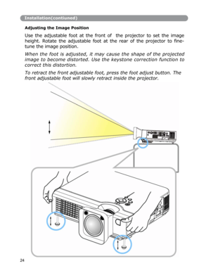 Page 25Installation(contiuned)
Adjusting the Image Position 
 
Use the adjustable foot at the front of  the projector to set the image
height.
 Rotate the adjustable foot at the rear of the projector to fine-
tune
 the image position. 
When the foot is adjusted, it may cause the shape of the projected
image
 to become distorted. Use the keystone correction function to
correct
 this distortion. 
To retract the front adjustable foot, press the foot adjust button. The 
front
 adjustable foot will slowly retract...