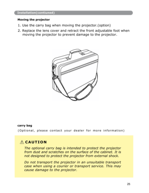 Page 26Installation(contiuned)
Moving the projector 
 
1. Use the carry bag when moving the projector.(option) 
2. Replace the lens cover and retract the front adjustable foot when 
moving the projector to prevent damage to the projector. 
carry bag 
( O p t i o n a l ,    p l e a s e    c o n t a c t    y o u r    d e a l e r    f o r    m o r e    i n f o r m a t i o n )
C A U T I O N  
The optional carry bag is intended to protect the projector
from dust and scratches on the surface of the cabinet. It is...