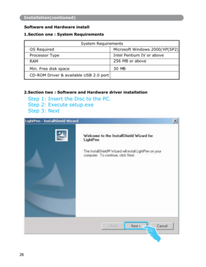 Page 27Installation(contiuned)
Software and Hardware install 
 
1.Section one : System Requirements
2.Section two : Software and Hardware driver installation
Step 1: Insert the Disc to the PC. 
Step 2: Execute setup.exe 
Step 3: Next 
26 System Requirements 
OS Required  Microsoft Windows 2000/XP(SP2)
 
Processor Type Intel Pentium IV or above 
RAM 256 MB or above 
Min. Free disk space 30 MB 
CD-ROM Driver & available USB 2.0 port  