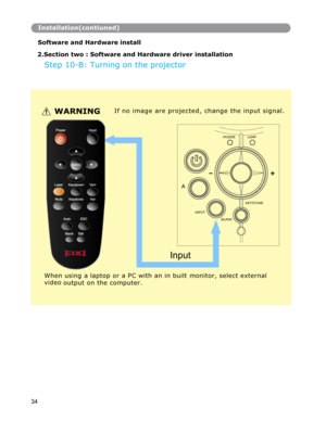 Page 35 
Installation(contiuned)
Software and Hardware install 
 
2.Section two : Software and Hardware driver installation
Step 10-B: Turning on the projector 
WARNINGIf no image are projected, change the input signal.
POWER LAMP 
A 
KEYSTONE 
INPUT 
BLANK 
When using a laptop or a PC with an in built monitor, select external 
video 
output on the computer. 
34  
