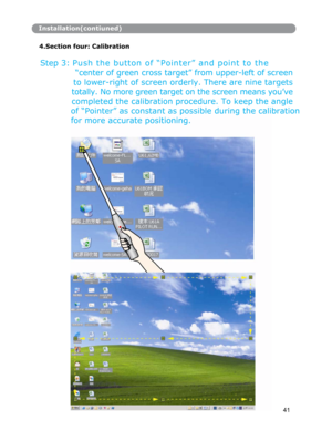 Page 42Installation(contiuned)
4.Section four: Calibration
Step 3: P u s h  t h e  bu tt on  of “Pointer” and point to the 
“center of green cross target” from upper-left of screen 
to lower-right of screen orderly. There are nine targets 
totally. No more green target on the screen means you’ve 
completed the calibration procedure. To keep the angle 
of “Pointer” as constant as possible durin
g the calibration
for more accurate positioning. 
41
      