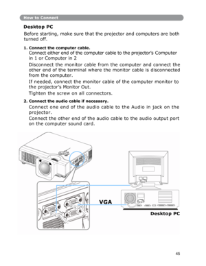 Page 46How to Connect
Desktop PC 
Before starting, make sure that the projector and computers are both 
turned off. 
1. Connect the computer cable. 
Connect either end of the computer cable to the projector’s Computer 
in 1 or Computer in 2 
Disconnect
 the monitor cable from the computer and connect the
other
 end of the terminal where the monitor cable is disconnected
from
 the computer. 
If needed, connect the monitor cable of the computer monitor to 
the
 projector’s Monitor Out. 
Tighten the screw on all...