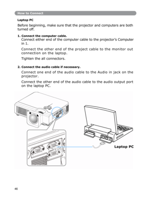 Page 47How to Connect
Laptop PC 
Before beginning, make sure that the projector and computers are both 
turned
 off. 
1. Connect the computer cable. 
Connect either end of the computer cable to the projector’s Computer 
in 1.  
Connect the other end of the project cable to the monitor out 
connection
 on the laptop. 
Tighten the all connectors. 
2. Connect the audio cable if necessary. 
Connect one end of the audio cable to the Audio in jack on the 
projector.  
Connect the other end of the audio cable to the...