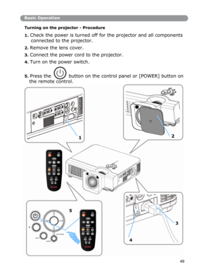 Page 50Basic Operation
Turning on the projector - Procedure 
 
1. Check the power is turned off for the projector and all components 
connected to the projector. 
2. Remove the lens cover. 
3. Connect the power cord to the projector. 
4. Turn on the power switch. 
5. Press thebutton on the control panel or [POWER] button on 
the remote control.
2
1
5
3
KEYSTONE 
INPUT 4BLANK 
49
A  