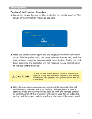 Page 52Basic Operation
Turnin
g off the Projector - Procedure 
1. 
Press the power button on the projector or remote control. The
power
 off confirmation message appears . 
2. Press the power button again and the projector will enter cool-down 
mode. The lamp shuts off, the lamp indicator flashes red, and the
fans
 continue to run for approximately two minutes. During the cool
down
 sequence the projector will not respond to any control panel 
or remote control buttons. 
Do not set the power switch to off or...