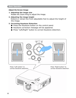Page 53Basic Operation
Ad
just the Screen Image  
1. Adjusting the image size 
Rotate the Zoom Ring to adjust the image.  
2. Adjusting the image height 
Extend or retract the front adjustable foot to adjust the height of 
the
 image. 
3. Correcting Keystone Distortion 
◆ Press the Keystone button on the control panel. 
◆ Keystone correction message will be appeared. 
◆  Press ”Left/Right” button to correct Keystone distortion. 
POWER LAMP 
KEYSTONE 
INPUT 
BLANK 
52 
Press ”Left button” to       
correct ke...
