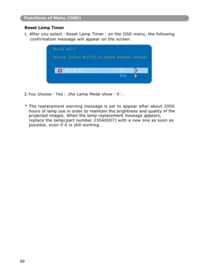 Page 61Functions of Menu (OSD)
Reset Lamp Timer 
1. After you select
〔Reset Lamp Timer〕on the OSD menu, the following
confirmation message will appear on the screen. 
2.You choose
〔Yes〕,the Lamp Mode show〔0〕.
* The replacement warnin
g message is set to appear after about 2000 
hours of lamp use in order to maintain the brightness and quality of the
projected images. When the lamp replacement message appears, 
replace the lamp(part number 23040007) with a new one as soon as 
possible, even if it is still...