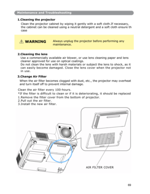 Page 70Maintenance and Troubleshooting
1.Cleaning the projector 
Clean the projector cabinet by wiping it gently with a soft cloth.If necessary, 
the cabinet can be cleaned usin
g a neutral detergent and a soft cloth ensure th
case 
WARNINGAlways unplug the projector before performing any
maintenance. 
2.Cleanin
g the lens 
Use a commercially available air blower, or use lens cleaning paper and lens 
cleaner approved for use on optical coatings. 
Do not clean the lens with harsh materials or subject the lens to...