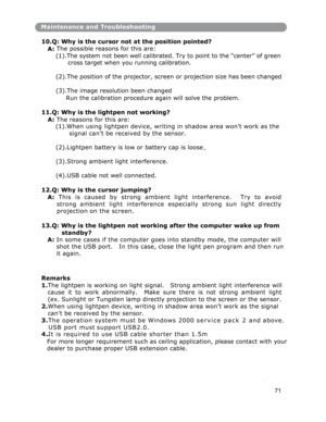 Page 72Maintenance and Troubleshooting
10.
Q: Why is the cursor not at the position pointed? 
A: The possible reasons for this are: 
(1).The system not been well calibrated. Try to point to the “center” of green
 
cross target when you running calibration. 
(2).The position o
f the projector, screen or projection size has been changed
(3).The image resolution been changed 
Run the calibration procedure again will solve the problem.
11.
Q: Why is the lightpen not working? 
A: The reasons for this are: 
(1).When...