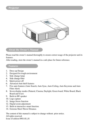 Page 2About the Owner’s Manual
Features
Please read the owner’s manual thoroughly to ensure correct usage of the projector and its 
features.
After reading, store the owner’s manual in a safe place for future reference.
1. Dress up Design
2. Designed for tough environment
3. Side change lamp
4.	 Side	change	filter
5. Quick power off
6. Advanced Anti-theft features
7.   Five auto features (Auto Search, Auto Sync, Auto Ceiling, Auto Keystone and Auto 
Filter Alert)
8.   Seven display modes (Natural, Cinema,...