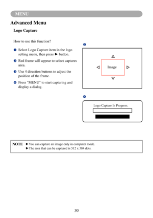 Page 3330
MENU
NOTE	 ►You	can	capture	an	image	only	in	computer	mode.
	 ►The	area	that	can	be	captured	is	512	x	384	dots.
Advanced Menu
Logo Capture
How to use this function?

		Select Logo Capture item in the logo 
setting	menu,	then	press	►	button.
		Red frame will appear to select captures 
area.

		Use 4 direction buttons to adjust the 
position of the frame.

		Press "MENU" to start capturing and 
display a dialog. 
Image

Logo Capture In Progress. 