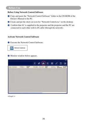 Page 41Before Use
38
Before Use
Before Using Network Control Software
		Copy and paste the "Network Control Software" folder in the CD-ROM of th\
e 
Owner's Manual to the PC.
		Create and put the short-cut icon for "Network Control.exe" on the deskt\
op.
				Confirm	that	 AC	is	supplied	to	the	projector	and	the	projector	and	the	PC	are	
connected to each other with LAN cable (through the network).
Activate Network Control Software
		Execute the Network Control Software.
		Monitor window...