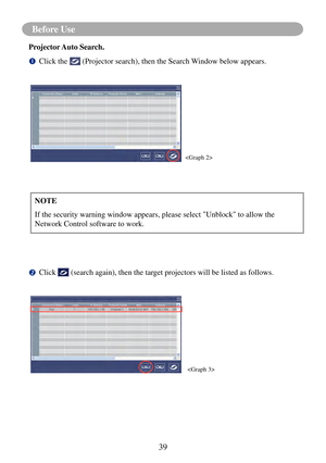 Page 4239
Before Use 
Projector Auto Search.
		Click the  (Projector search), then the Search Window below appears.
		Click  (search again), then the target projectors will be listed as follows.
NOTE
If the security warning window appears, please select "Unblock" to allow\
 the 
Network Control software to work.

 