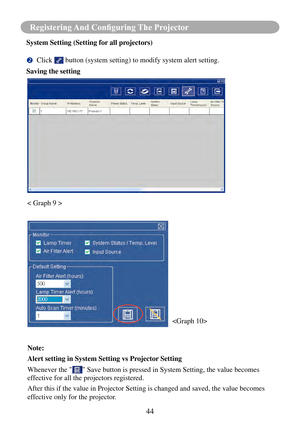 Page 4744
Registering And Configuring The Projector
System Setting (Setting for all projectors)
	Click  button (system setting) to modify system alert setting.
Saving the setting
 
< Graph 9 >
Note: 
Alert setting in System Setting vs Projector Setting
Whenever the "
" Save button is pressed in System Setting, the value becomes 
effective for all the projectors registered.
After this if the value in Projector Setting is changed and saved, the v\
alue becomes 
effective only for the projector. 