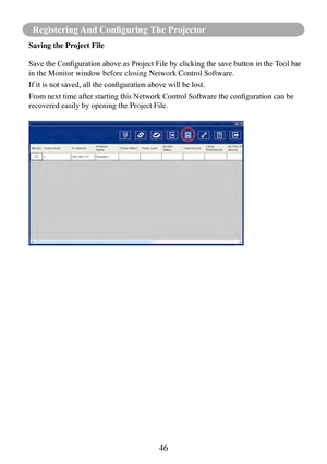 Page 4946
Registering And Configuring The Projector
Saving the Project File
Save	the	Configuration	above	as	Project	File	by	clicking	the	save	button	in	the	Tool	bar	
in the Monitor window before closing Network Control Software.
If	it	is	not	saved,	all	the	configuration	above	will	be	lost.
From	next	time	after	starting	this	Network	Control	Software	the	configuration	can	be	
recovered easily by opening the Project File. 