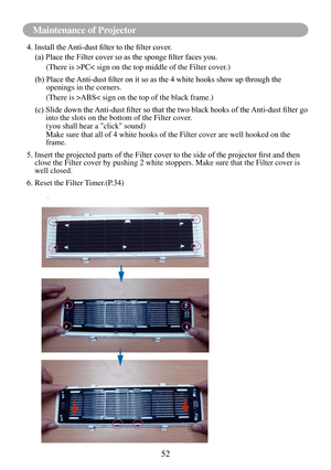 Page 5552
Maintenance of Projector
6
4.	Install	the	Anti-dust	filter	to	the	filter	cover.
(a)		Place	the	Filter	cover	so	as	the	sponge	filter	faces	you.
(There is >PC< sign on the top middle of the Filter cover.)
(b)		 Place	the	 Anti-dust	filter	on	it	so	as	the	4	white	hooks	show	up	through	the	openings in the corners.
(There is >ABS< sign on the top of the black frame.)
(c)			 Slide	down	the	 Anti-dust	filter	so	that	the	two	black	hooks	of	the	 Anti-dust	filter	go	into the slots on the bottom of the Filter...