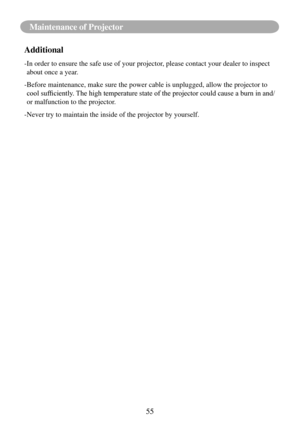 Page 5855
Maintenance of Projector
Additional
- In order to ensure the safe use of your projector, please contact your dealer to inspect 
about once a year.
- Before maintenance, make sure the power cable is unplugged, allow the pr\
ojector to 
cool	sufficiently.	 The	high	temperature	state	of	the	projector	could	cause	a	burn	in	and/
or malfunction to the projector.
-Never try to maintain the inside of the projector by yourself. 