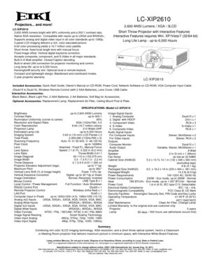 Page 1LC-XIP2610
2,600 ANSI Lumens / XGA / 3LCD
Long Life Lamp - up-to 6,000 Hours
LC-XIP2610
60-110 in (152-279 cm)2 in (5 cm) x 1 (Mono)
41-95°F (5-35°C)
/ 500 hours use (whichever occurs first)
Lamp contains Mercury. Do not put in trash. Dispose of as Hazardous Waste, according to Local, State or Federal Laws.
EIKI®is a registered trademark of Eiki International, Inc. Kensington is a registered trademark of ACCO Brands Corporation.
Specifications subject to change without notice. ©2011 Eiki International,...