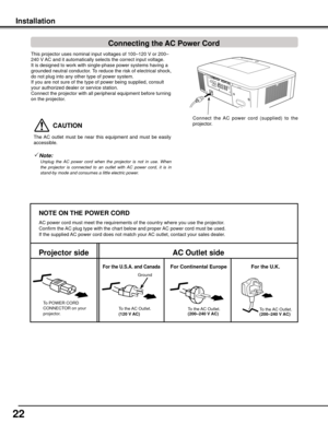 Page 22
22

This projector uses nominal input voltages of 100–120 V or 200–
240 V AC and it automatically selects the correct input voltage. 
It is designed to work with single-phase power systems having a 
grounded neutral conductor. To reduce the risk of electrical shock, 
do not plug into any other type of power system.
If you are not sure of the type of power being supplied, consult 
your authorized dealer or service station.
Connect the projector with all peripheral equipment before turning 
on the...