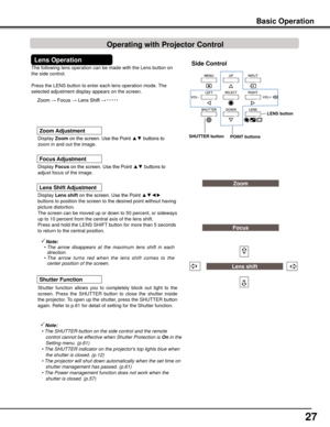 Page 27
27

The following lens operation can be made with the Lens button on 
the side control. 
Press the LENS button to enter each lens operation mode. The 
selected adjustment display appears on the screen.
Display Lens	shift	on the screen. Use the Point ▲▼◄► 
buttons to position the screen to the desired point without having 
picture distortion. 
The screen can be moved up or down to 50 percent, or sideways 
up to 10 percent from the central axis of the lens shift.
Press and hold the LENS SHIFT button for...