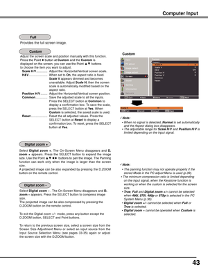 Page 43
4

Provides the full screen image.
Computer	Input
Adjust the screen scale and position manually with this function.
Press the Point ►button at Custom and the	Custom is
displayed on the screen, you can use the Point ▲▼ buttons
to choose the item you want to adjust.
 Scale	H/V  .............  Adjust the Horizontal/Vertical screen scale.
 H&V  ......................  When set to On, the aspect ratio is fixed. 
Scale	V
 appears dimmed and becomes 
unavailable. Adjust  Scale	H, then the screen 
scale is...