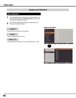 Page 46
46

Normal picture level preset on the projector.
Picture level adjusted with fine tone.
User preset picture adjustment in the Image adjust Menu. (p.48)
Video	Input
StandardCinemaImage 1Image 2Image 3Image 4Image 5Image 6Image 7Image 8Image 9Image 10
Image	select	Menu
1
2
Press the MENU button to display the On-Screen Menu. Use 
the Point ▲▼ buttons to select Image	select and then press 
the Point ► or the SELECT button.
Use the Point ▲▼ buttons to select the desired item and 
then press the SELECT...