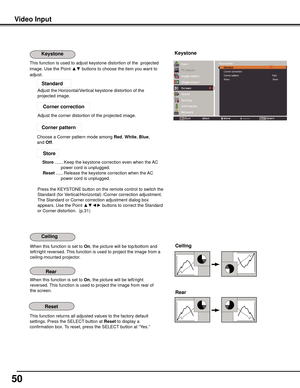 Page 50
50

Video	Input
This function returns all adjusted values to the factory default 
settings. Press the SELECT button at Reset to display a 
confirmation box. To reset, press the SELECT button at “Yes.”
Ceiling	
Rear	
When this function is set to On, the picture will be top/bottom and 
left/right reversed. This function is used to project the image from a 
ceiling-mounted projector.
When this function is set to On, the picture will be left/right 
reversed. This function is used to project the image from...