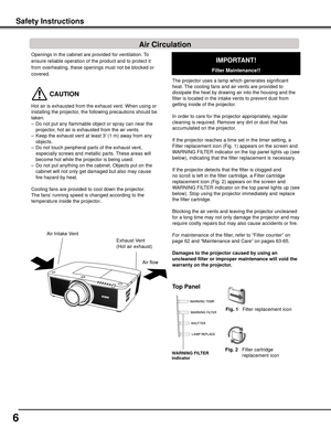 Page 6
6

Openings in the cabinet are provided for ventilation. To 
ensure reliable operation of the product and to protect it 
from overheating, these openings must not be blocked or 
covered. 
 CAUTION
Hot air is exhausted from the exhaust vent. When using or 
installing the projector, the following precautions should be 
taken. 
–  Do not put any flammable object or spray can near the 
projector, hot air is exhausted from the air vents.
–   Keep the exhaust vent at least 3’ (1 m) away from any 
objects.
–...