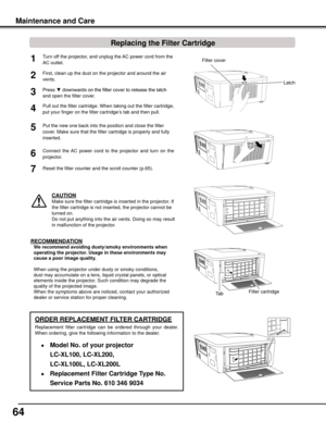 Page 64
64

Turn off the projector, and unplug the AC power cord from the 
AC outlet.
First, clean up the dust on the projector and around the air 
vents.
1
2
Press ▼ downwards on the filter cover to release the latch 
and open the filter cover.
Put the new one back into the position and close the filter 
cover. Make sure that the filter cartridge is properly and fully 
inserted.
5
CAUTION
Make sure the filter cartridge is inserted in the projector. If 
the filter cartridge is not inserted, the projector...