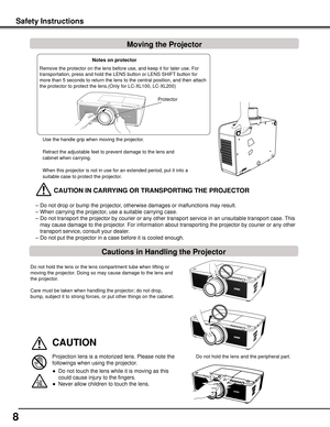 Page 8


Safety	InstructionsMoving	the	Projector
Use the handle grip when moving the projector.
Retract the adjustable feet to prevent damage to the lens and 
cabinet when carrying.
When this projector is not in use for an extended period, put it into a \
suitable case to protect the projector. 
	CAUTION	IN	CARRyING	OR	TRANSPORTING	THE	PROjECTOR
– Do not drop or bump the projector, otherwise damages or malfunctions may result.
–  When carrying the projector, use a suitable carrying case.
–  Do not...