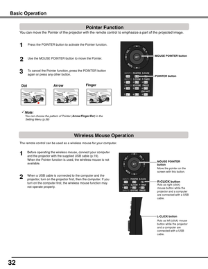 Page 32
2



Dot
Note:   You	can	choose	the	pattern	of	Pointer	(Arrow/Finger/Dot )	in	the	
Setting	Menu	(p.58)
You can move the Pointer of the projector with the remote control to emph\
asize a part of the projected image.  
Press the POINTER button to activate the Pointer function.1
2

MOUSE	POINTER	button
POINTER	button
To cancel the Pointer function, press the POINTER button 
again or press any other button. 
Use the MOUSE POINTER button to move the Pointer. 
The remote control can be used as a...