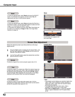 Page 42
42

Select the desired screen size that conforms to the input 
signal source.
SCREEN	MENU
Provide the image at the normal computer aspect ratio of 4:3.
Provide the image in its original size. When the original image size is larger than the screen size (1024 x 768), the projector enters to the panning mode automatically. Use the Point ▲▼◄► buttons to pan the image. When adjusted, the arrows will turn red. When reached to the correction limits, the arrows will disappear.
Provide the image to fit the wide...