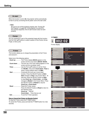 Page 58
5

Setting
When this function is set to On, the projector will be automatically 
turned on just by connecting the AC power cord to the wall outlet.
Note:
				 Be	sure	to	turn	off	the	projector	properly	(see	“Turning	Off	 the	Projector”	on	page	24).	If	the	projector	is	turned	off	in	
the	incorrect	sequence,	the	On	start	function	does	not	work	
properly.
You can emphasize a part of the projected image with this function. 
Use the Point ▲▼ buttons to select a pattern of the Pointer (Arrow, 
Finger,...