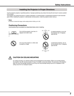 Page 7
7

Use the projector properly in specified positions. Improper positioning \
may reduce the lamp life and result in severe accident 
or fire hazard.
This projector can project the picture in upward, downward, or inclined \
position in perpendicular direction to the horizontal 
plane. When installing the projector in downwardly inclined position, in\
stall the projector bottom side up.
Avoid positioning the projector as described below when installing.
Positioning	Precautions
Do not tilt the projector...