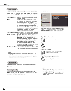 Page 62
62

This function returns all setting values except for User	logo, 
PIN	code	lock
,  Logo	PIN	code	lock, Lamp	counter, and 	Filter	
counter	
to the factory default settings.
Various test pattern are available for use when setting up the 
projector.
Filter replacement icon appears on the screen at a set time.
Note:
	 •	 Do	not	reset	the	counter	when	the	filter	or	the	filter	cartridge	is	not	replaced.
	 •	 Timer	setting	notifies	that	the	filter	needs	replacement.	To	replace	the 	
filter,	use	the	filter...