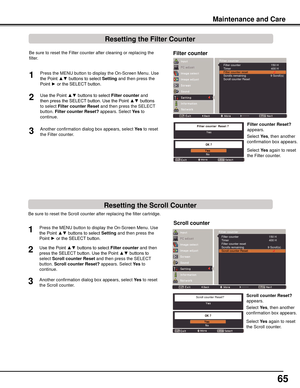 Page 65
65

Be sure to reset the Scroll counter after replacing the filter cartridge\
. 
Press the MENU button to display the On-Screen Menu. Use 
the Point ▲▼ buttons to select Setting and then press the 
Point ► or the SELECT button.
Use the Point ▲▼ buttons to select Filter	counter and then 
press the SELECT button. Use the Point ▲▼ buttons to 
select Scroll	counter	Reset and then press the SELECT 
button.  Scroll	counter	Reset?	appears. Select  yes to 
continue.
1
2
Scroll	counter
Another confirmation...