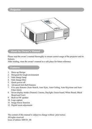 Page 2About the Owner’s Manual
Features
Please read the owner’s manual thoroughly to ensure correct usage of the projector and its 
features.
After reading, store the owner’s manual in a safe place for future reference.
1. Dress up Design
2.  Designed for tough environment
3.  Side change lamp
4.	 Side	change	filter
5.  Quick power off
6.  Advanced Anti-theft features
7.    Five auto features (Auto Search, Auto Sync, Auto Ceiling, Auto Keystone and Auto 
Filter Alert)
8.    Seven display modes (Natural,...