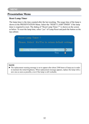 Page 3532
MENU
NOTE
►		The	replacement	warning	message	is	set	to	appear	after	about	2500	hours	of	lamp	use	in	order	to maintain the initial brightness. When replacement message appears, replace the lamp with a 
new one as soon as possible, even if the lamp is still workable.
Presentation Menu
Reset Lamp Timer
The lamp timer is the time counted after the last resetting. The usage time of the lamp is 
shown in the PRESENTATION Menu. Select the “RESET LAMP TIMER” if the lamp 
timer is required to reset. The dialog...