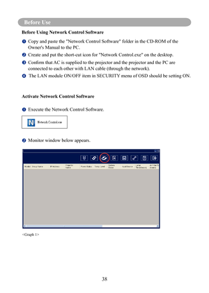 Page 41Before Use
38
Before Use
Before Using Network Control Software
		Copy and paste the "Network Control Software" folder in the CD-ROM of th\
e 
Owner's Manual to the PC.
		
Create and put the short-cut icon for "Network Control.exe" on the deskt\
op.
		Confirm	that	
AC	is	supplied	to	the	projector	and	the	projector	and	the	PC	are	
connected to each other with LAN cable (through the network).
      The LAN module ON/OFF item in SECURITY menu of OSD should be setting ON.
Activate...