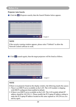 Page 42Before Use
39
Before Use 
Projector Auto Search.
		Click the  (Projector search), then the Search Window below appears.
		
Click  (search again), then the target projectors will be listed as follows.
NOTE
If the security warning window appears, please select "Unblock" to allow\
 the 
Network Control software to work.


NOTE
If there is no projector found on the display window, the following maybe the causes:
1. 
  There is no DHCP server available on the LAN. The LAN module is shipping 
with...