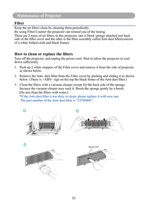 Page 54Maintenance Of Projector
51
Maintenance of Projector
Filter
Keep	the	air	fi	lters	clean	by	cleaning	them	periodically.	
By using Filter Counter the projector can remind you of the timing.
There	are	2	types	of	air	fi	lters	in	this	projector,	one	is	black	sponge	attached	just	back	
side	of	the	fi	lter	cover	and	the	other	is	the	fi	lter	assembly	called	Anti-dust	fi	lter(consists	
of a white folded cloth and black frame).
How to clean or replace the fi lters
Turn off the projector, and unplug the power cord....