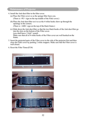 Page 5552
Maintenance of Projector
6
4.	Install	the	Anti-dust	filter	to	the	filter	cover.
(a)		 Place	the	Filter	cover	so	as	the	sponge	filter	faces	you.
(There is >PC< sign on the top middle of the Filter cover.)
(b)		 Place	the	 Anti-dust	filter	on	it	so	as	the	4	white	hooks	show	up	through	the	
openings in the corners.
(There is >ABS< sign on the top of the black frame.)
(c)			 Slide	down	the	 Anti-dust	filter	so	that	the	two	black	hooks	of	the	 Anti-dust	filter	go	
into the slots on the bottom of the Filter...