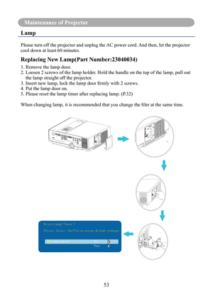 Page 5653
Maintenance of Projector
Lamp
Please turn off the projector and unplug the AC power cord. And then, let the projector 
cool down at least 60 minutes.
Replacing New Lamp(Part Number:23040034)
1. Remove the lamp door.
2.  Loosen 2 screws of the lamp holder. Hold the handle on the top of the lamp, pull out 
the lamp straight off the projector.
3.	Insert	new	lamp,	lock	the	lamp	door	firmly	with	2	screws.
4. Put the lamp door on.
5. Please reset the lamp timer after replacing lamp. (P.32)
When	changing...