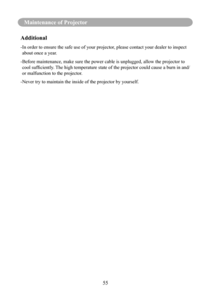 Page 5855
Maintenance of Projector
Additional
- In order to ensure the safe use of your projector, please contact your dealer to inspect 
about once a year.
-  Before maintenance, make sure the power cable is unplugged, allow the pr\
ojector to 
cool	sufficiently.	 The	high	temperature	state	of	the	projector	could	cause	a	burn	in	and/
or malfunction to the projector.
-Never try to maintain the inside of the projector by yourself. 