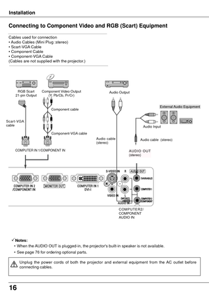 Page 1616
   Installation
Connecting to Component Video and RGB (Scart) Equipment
Cables used for connection 
• Audio Cables (Mini Plug :stereo)  
• Scart-VGA Cable  
• Component Cable  
• Component-VGA Cable  
(Cables are not supplied with the projector.)
Notes:
  • When the AUDIO OUT is plugged-in, the projector's built-in speaker is not available.
  •

  See page 76 for ordering optional parts.
Unplug  the  power  cords  of  both  the  projector  and  external  equipment  from  the  AC  outlet  before...