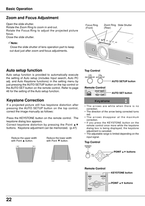 Page 2222
Basic Operation
Open the slide shutter.
Rotate the Zoom Ring to zoom in and out.
Rotate  the  Focus Ring  to  adjust  the  projected  picture 
focus.
Close the slide shutter.
Zoom and Focus Adjustment
Zoom Ring
(Rear)Focus Ring
(Front)
If  a  projected  picture  still  has  keystone  distortion  after 
pressing  the  AUTO  SETUP  button  on  the  top  control, 
correct the image manually as follows:
Press  the  KEYSTONE  button  on  the  remote  control.    The 
keystone dialog box appears. 
Correct...