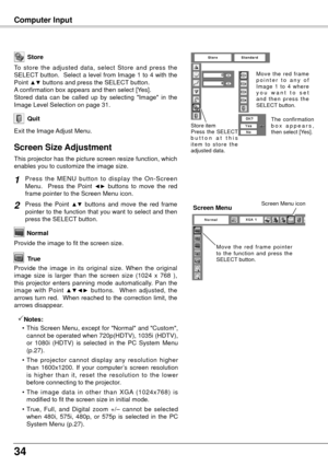 Page 3434
Computer Input
Store
Exit the Image Adjust Menu.
Quit
To  store  the  adjusted  data,  select  Store  and  press  the 
SELECT button.  Select a level from Image 1 to 4 with the 
Point 
▲▼ buttons and press the SELECT button.  
A confirmation box appears and then select [Yes].
Stored  data  can  be  called  up  by  selecting  "Image"  in  the 
Image Level Selection on page 31.
This projector has the picture screen resize function, which 
enables you to customize the image size.
Press  the  MENU...